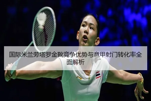 国际米兰劳塔罗金靴竞争优势与意甲射门转化率全面解析