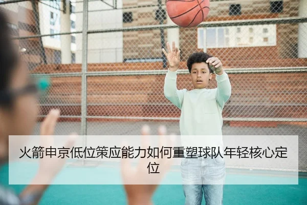 火箭申京低位策应能力如何重塑球队年轻核心定位