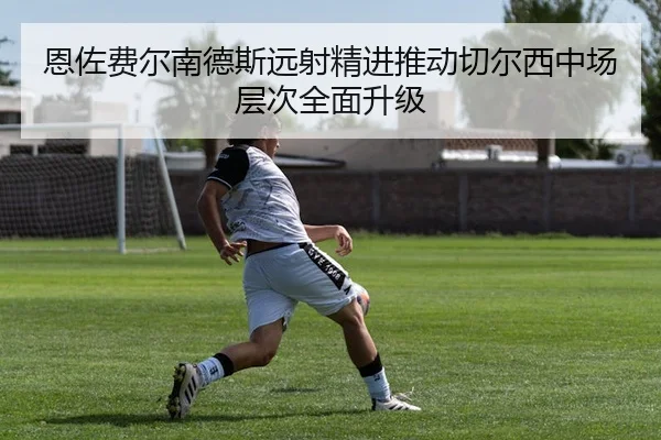 恩佐费尔南德斯远射精进推动切尔西中场层次全面升级